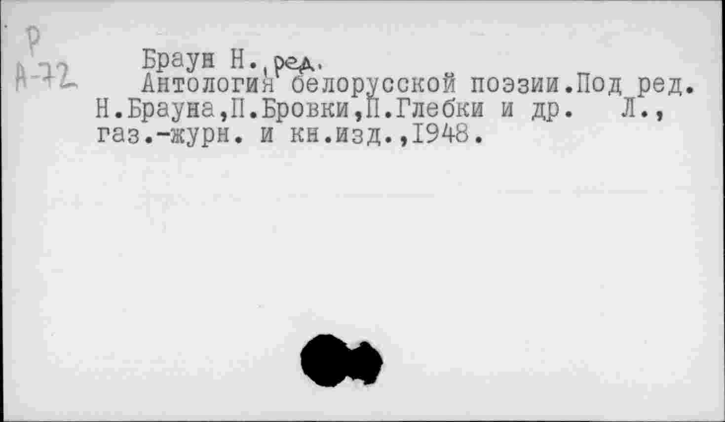 ﻿Браун Н. ред.
Антология белорусской поэзии.Под ред. Н.Брауна,П.Бровки,П.Глебки и др. Л., газ.-журн. и кн.изд.,1948.